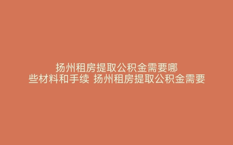 扬州租房提取公积金需要哪些材料和手续 扬州租房提取公积金需要哪些材料呢 扬州租房提取公积金需要哪些材料