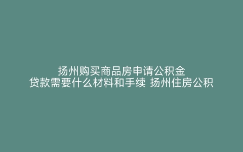 扬州购买商品房申请公积金贷款需要什么材料和手续 扬州住房公积金贷款需要哪些材料 扬州购买商品房申请公积金贷款需要什么材料