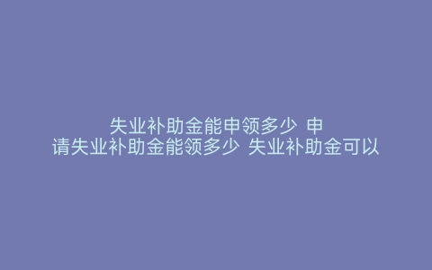 失业补助金能申领多少 申请失业补助金能领多少 失业补助金可以领多少 如何申领失业补助金