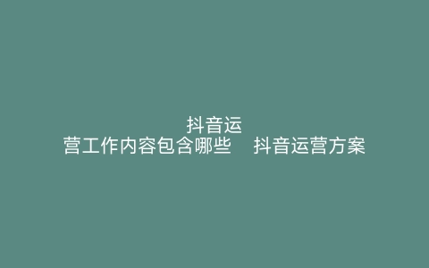 抖音运营工作内容包含哪些   抖音运营方案