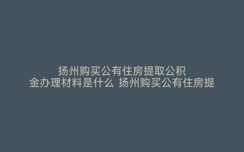 扬州购买公有住房提取公积金办理材料是什么 扬州购买公有住房提取公积金办理材料要求 扬州购买公有住房提取公积金办理材料