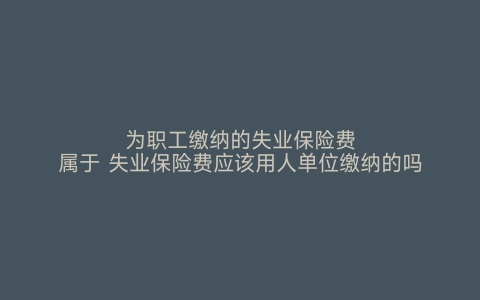 为职工缴纳的失业保险费属于 失业保险费应该用人单位缴纳的吗 失业保险费就是社保吗 失业保险费由用人单位和职工共同缴纳吗