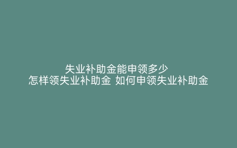 失业补助金能申领多少 怎样领失业补助金 如何申领失业补助金 失业补助金可以领多少