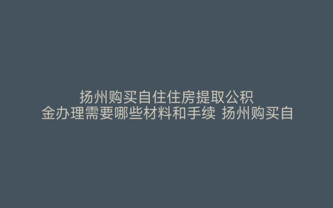 扬州购买自住住房提取公积金办理需要哪些材料和手续 扬州购买自住住房提取公积金办理需要哪些材料呢 扬州购买自住住房提取公积金办理需要哪些材料