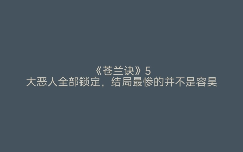 《苍兰诀》5大恶人全部锁定，结局最惨的并不是容昊