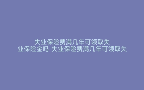 失业保险费满几年可领取失业保险金吗 失业保险费满几年可领取失业保险金多少 失业保险费满几年可领取失业保险金