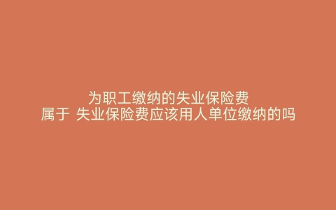 为职工缴纳的失业保险费属于 失业保险费应该用人单位缴纳的吗 失业保险费由用人单位和职工共同缴纳吗 失业保险费在哪里缴纳