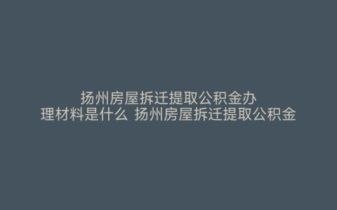 扬州房屋拆迁提取公积金办理材料是什么 扬州房屋拆迁提取公积金办理材料有哪些 扬州房屋拆迁提取公积金办理材料