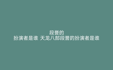 段誉的扮演者是谁 天龙八部段誉的扮演者是谁