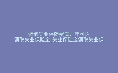 缴纳失业保险费满几年可以领取失业保险金 失业保险金领取失业保险费要缴纳几年 失业保险费怎么交 失业保险费满几年可以领取失业保险金