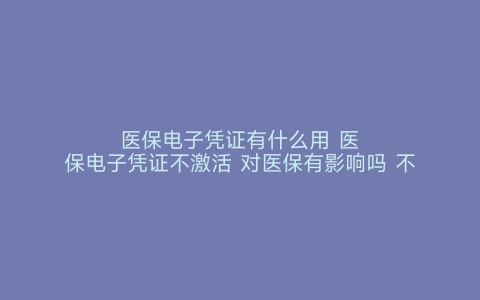 医保电子凭证有什么用 医保电子凭证不激活 对医保有影响吗 不激活医保电子凭证有什么影响 医保电子凭证有什么用