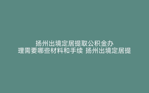 扬州出境定居提取公积金办理需要哪些材料和手续 扬州出境定居提取公积金办理需要哪些材料呢 扬州出境定居提取公积金办理需要哪些材料