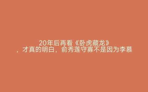 20年后再看《卧虎藏龙》，才真的明白，俞秀莲守寡不是因为李慕白