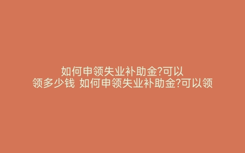 如何申领失业补助金?可以领多少钱 如何申领失业补助金?可以领多少个月 如何申领失业补助金 可以领多少