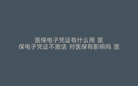 医保电子凭证有什么用 医保电子凭证不激活 对医保有影响吗 医保电子凭证有什么用 不激活医保电子凭证有什么后果