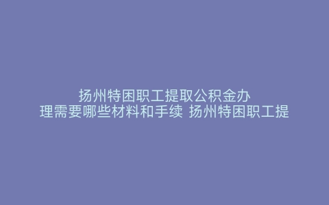 扬州特困职工提取公积金办理需要哪些材料和手续 扬州特困职工提取公积金办理需要哪些材料呢 扬州特困职工提取公积金办理需要哪些材料