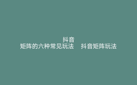 抖音矩阵的六种常见玩法   抖音矩阵玩法