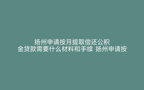 扬州申请按月提取偿还公积金贷款需要什么材料和手续 扬州申请按月提取偿还公积金贷款需要什么材料呢 扬州申请按月提取偿还公积金贷款需要什么材料