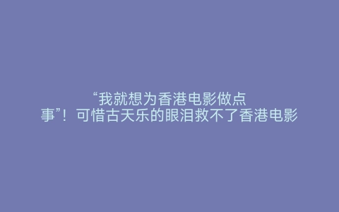 “我就想为香港电影做点事”！可惜古天乐的眼泪救不了香港电影