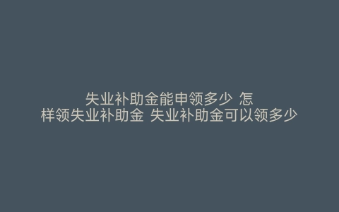 失业补助金能申领多少 怎样领失业补助金 失业补助金可以领多少 如何申领失业补助金