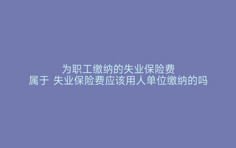 为职工缴纳的失业保险费属于 失业保险费应该用人单位缴纳的吗 失业保险费由用人单位和职工共同缴纳吗 失业保险费就是社保吗