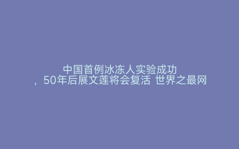 中国首例冰冻人实验成功，50年后展文莲将会复活 世界之最网