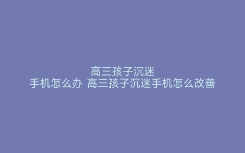 高三孩子沉迷手机怎么办 高三孩子沉迷手机怎么改善