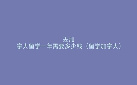 去加拿大留学一年需要多少钱（留学加拿大）