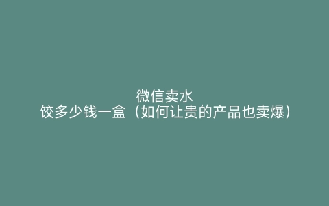 微信卖水饺多少钱一盒（如何让贵的产品也卖爆）