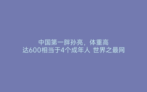 中国第一胖孙亮，体重高达600相当于4个成年人 世界之最网