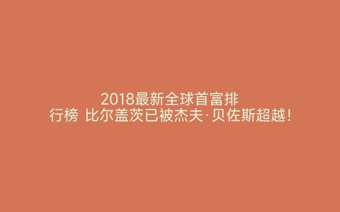 2018最新全球首富排行榜 比尔盖茨已被杰夫·贝佐斯超越！ 世界之最网