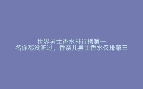 世界男士香水排行榜第一名你都没听过，香奈儿男士香水仅排第三 世界之最网