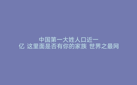 中国第一大姓人口近一亿 这里面是否有你的家族 世界之最网