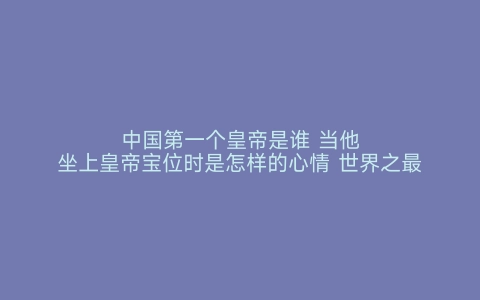 中国第一个皇帝是谁 当他坐上皇帝宝位时是怎样的心情 世界之最网