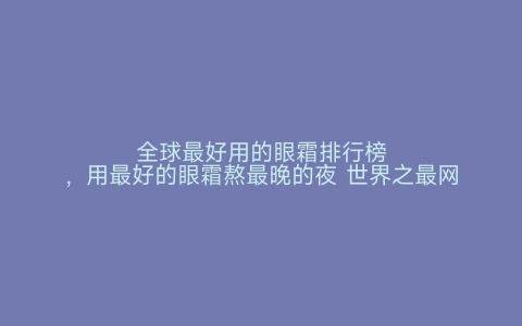 全球最好用的眼霜排行榜，用最好的眼霜熬最晚的夜 世界之最网