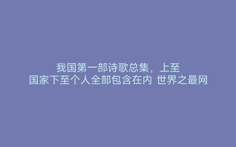 我国第一部诗歌总集，上至国家下至个人全部包含在内 世界之最网