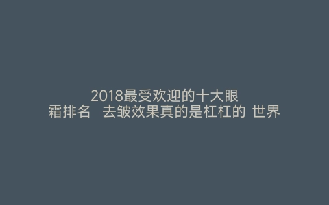 2018最受欢迎的十大眼霜排名  去皱效果真的是杠杠的 世界之最网