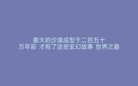 最大的沙漠成型于二百五十万年前 才有了这些玄幻故事 世界之最网