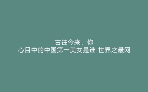 古往今来，你心目中的中国第一美女是谁 世界之最网