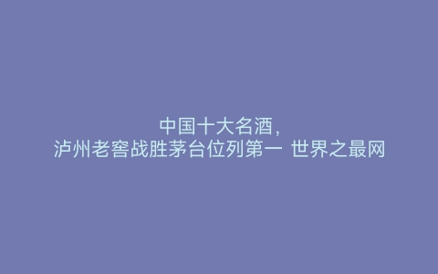 中国十大名酒，泸州老窖战胜茅台位列第一 世界之最网