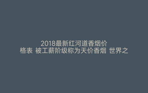 2018最新红河道香烟价格表 被工薪阶级称为天价香烟 世界之最网