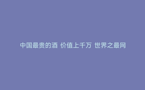 中国最贵的酒 价值上千万 世界之最网