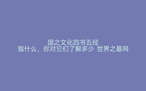 国之文化四书五经指什么，你对它们了解多少 世界之最网