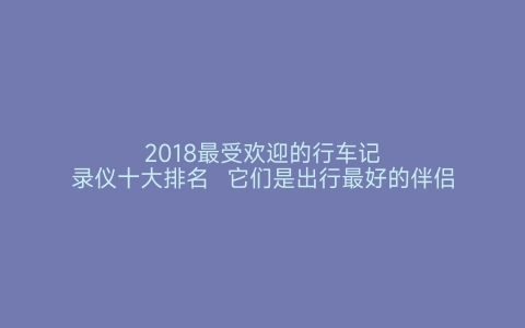 2018最受欢迎的行车记录仪十大排名  它们是出行最好的伴侣 世界之最网