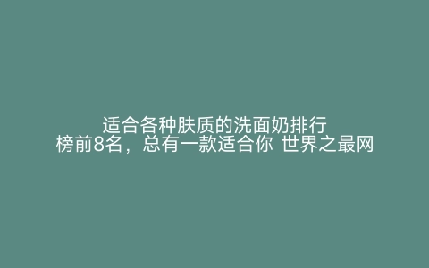 适合各种肤质的洗面奶排行榜前8名，总有一款适合你 世界之最网