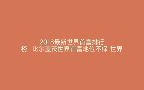 2018最新世界首富排行榜  比尔盖茨世界首富地位不保 世界之最网